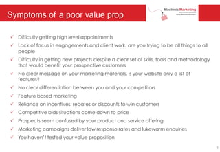Symptoms of a poor value prop
P Difficulty getting high level appointments
P Lack of focus in engagements and client work, are you trying to be all things to all
people
P Difficulty in getting new projects despite a clear set of skills, tools and methodology
that would benefit your prospective customers
P No clear message on your marketing materials, is your website only a list of
features?
P No clear differentiation between you and your competitors
P Feature based marketing
P Reliance on incentives, rebates or discounts to win customers
P Competitive bids situations come down to price
P Prospects seem confused by your product and service offering
P Marketing campaigns deliver low response rates and lukewarm enquiries
P You haven’t tested your value proposition
9
 