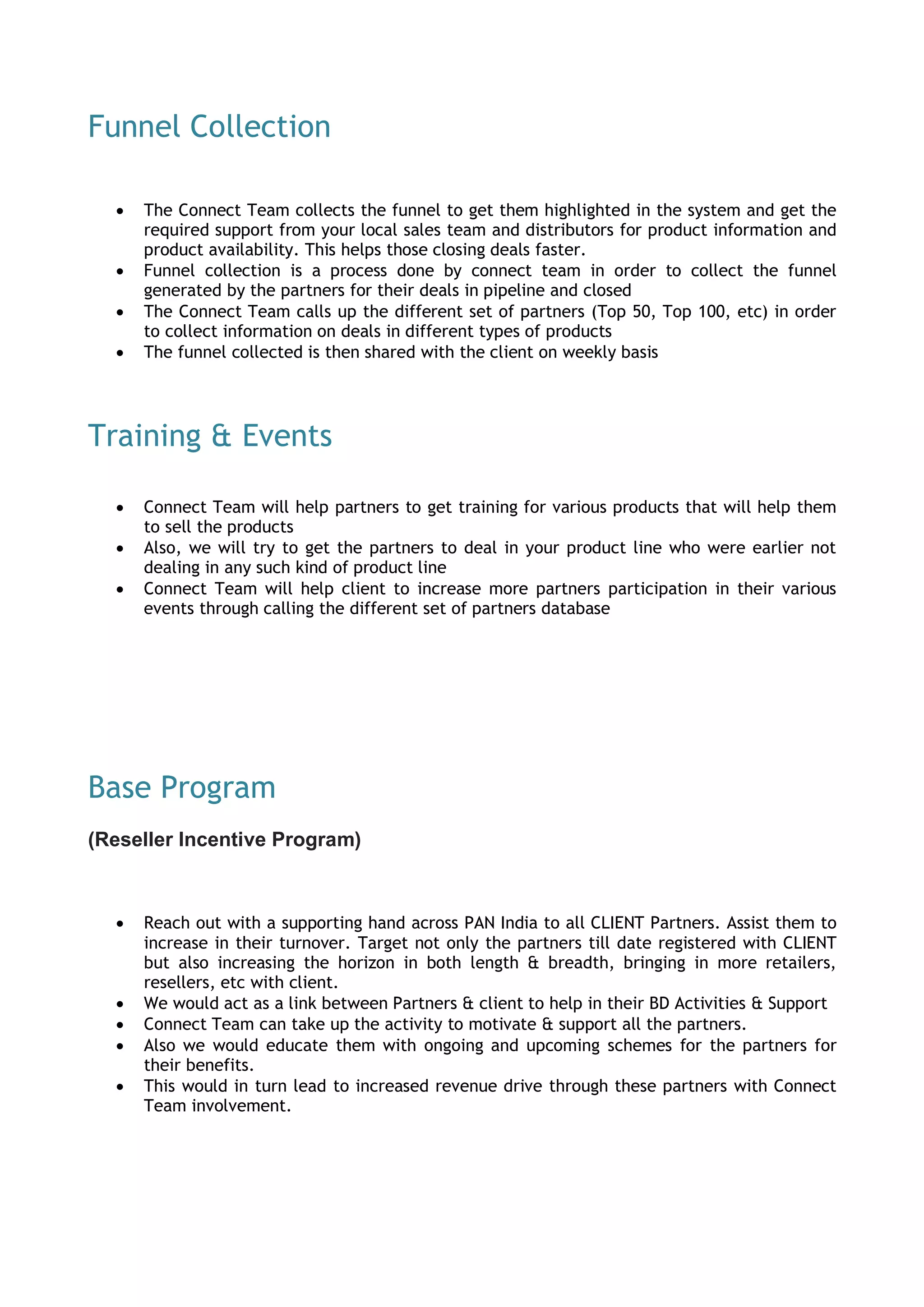 Funnel Collection
 The Connect Team collects the funnel to get them highlighted in the system and get the
required support from your local sales team and distributors for product information and
product availability. This helps those closing deals faster.
 Funnel collection is a process done by connect team in order to collect the funnel
generated by the partners for their deals in pipeline and closed
 The Connect Team calls up the different set of partners (Top 50, Top 100, etc) in order
to collect information on deals in different types of products
 The funnel collected is then shared with the client on weekly basis
Training & Events
 Connect Team will help partners to get training for various products that will help them
to sell the products
 Also, we will try to get the partners to deal in your product line who were earlier not
dealing in any such kind of product line
 Connect Team will help client to increase more partners participation in their various
events through calling the different set of partners database
Base Program
(Reseller Incentive Program)
 Reach out with a supporting hand across PAN India to all CLIENT Partners. Assist them to
increase in their turnover. Target not only the partners till date registered with CLIENT
but also increasing the horizon in both length & breadth, bringing in more retailers,
resellers, etc with client.
 We would act as a link between Partners & client to help in their BD Activities & Support
 Connect Team can take up the activity to motivate & support all the partners.
 Also we would educate them with ongoing and upcoming schemes for the partners for
their benefits.
 This would in turn lead to increased revenue drive through these partners with Connect
Team involvement.
 
