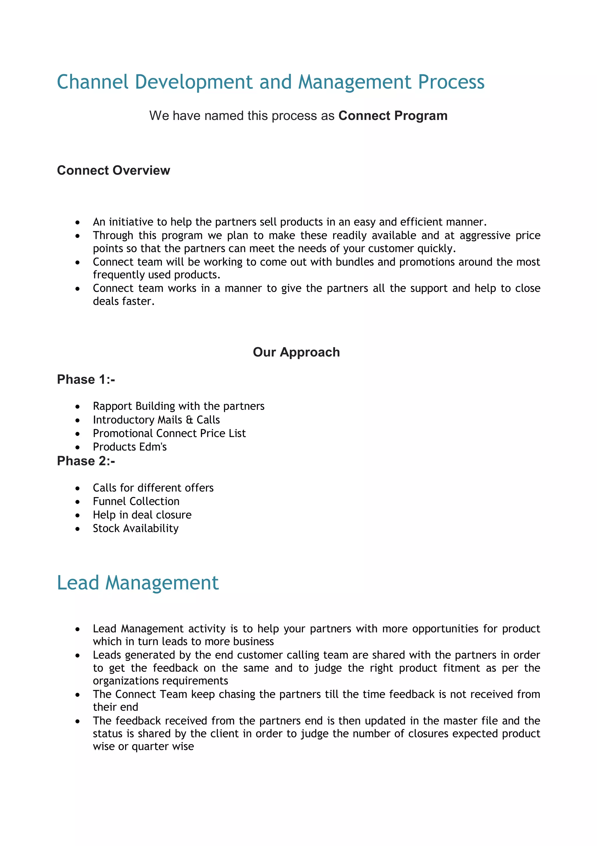Channel Development and Management Process
We have named this process as Connect Program
Connect Overview
 An initiative to help the partners sell products in an easy and efficient manner.
 Through this program we plan to make these readily available and at aggressive price
points so that the partners can meet the needs of your customer quickly.
 Connect team will be working to come out with bundles and promotions around the most
frequently used products.
 Connect team works in a manner to give the partners all the support and help to close
deals faster.
Our Approach
Phase 1:-
 Rapport Building with the partners
 Introductory Mails & Calls
 Promotional Connect Price List
 Products Edm's
Phase 2:-
 Calls for different offers
 Funnel Collection
 Help in deal closure
 Stock Availability
Lead Management
 Lead Management activity is to help your partners with more opportunities for product
which in turn leads to more business
 Leads generated by the end customer calling team are shared with the partners in order
to get the feedback on the same and to judge the right product fitment as per the
organizations requirements
 The Connect Team keep chasing the partners till the time feedback is not received from
their end
 The feedback received from the partners end is then updated in the master file and the
status is shared by the client in order to judge the number of closures expected product
wise or quarter wise
 