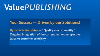 Your Success — Driven by our Solutions!
Dynamic Networking — ”Quality meets quantity“.  
Ongoing integration of the current market perspective  
leads to customer centricity.
ValuePUBLISHING
 