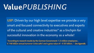 USP: Driven by our high level expertise we provide a very
smart and focused connectivity to executives and experts
of the cultural and creative industries* as a linchpin for
successful innovation in the economy as a whole!
*According toresearchresultsbytheGermanGovernment: 1.5millionemployees, 
€ 146billion annualturnover(crisissafe!)andagross value of> €65billion.—SeeAppendix.
ValuePUBLISHING
 