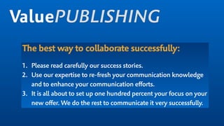 The best way to collaborate successfully:
1. Please read carefully our success stories.
2. Use our expertise to re-fresh your communication knowledge
and to enhance your communication efforts.
3. It is all about to set up one hundred percent your focus on your
new offer. We do the rest to communicate it very successfully.
ValuePUBLISHING
 