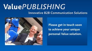 ValuePUBLISHING
Innovative B2B Communication Solutions
Please get in touch soon
to achieve your unique
personal Value solution.
ImFoyerderMesseDüsseldorf. 
Nacheinemwunderbarendrupa-Meeting!
 