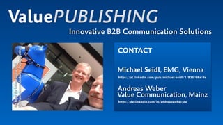 ValuePUBLISHING
Innovative B2B Communication Solutions
CONTACT
Michael Seidl, EMG, Vienna
https://at.linkedin.com/pub/michael-seidl/1/836/68a/de 
 
Andreas Weber  
Value Communication, Mainz 
https://de.linkedin.com/in/andreasweber/de
ImFoyerderMesseDüsseldorf. 
Nacheinemwunderbarendrupa-Meeting!
 
