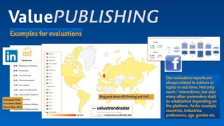 ValuePUBLISHING
Examples for evaluations
Blog post about 4D Printing and #IoT.
Our evaluation reports are
always related to actions or
topics in real time.Not only
reach / interactions,but also
many other parameters shall
be established depending on
the platform.As for example
countries,industries,
professions,age,gender etc.
PostaboutPrint-
Innovationdated
Nov.toDec.2015
 