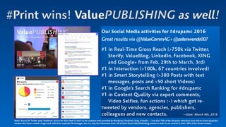 #Print wins! ValuePUBLISHING as well!
Our Social Media activities for #drupamc 2016  
Great results via @ValueCommAG+@zeitenwende007
#1 in Real-Time Gross Reach (>750k via Twitter,  
Storify, ValueBlog, LinkedIn, Facebook, XING  
and Google+ from Feb, 29th to March, 3rd)
#1 in Interaction (>100k, 67 countries involved)
#1 in Smart Storytelling (>300 Posts with text  
messages, posts and >50 short Videos)
#1 in Google’s Search Ranking for #drupamc
#1 in Content Quality via expert comments,  
Video Selfies, fun actions :-) which got re-
tweeted by vendors, agencies, publishers,
colleagues and new contacts. —Date: March 4th, 2016
Notes. Source for Twitter stats: Hashtrack. Source for Value Stats in total via the analytics tools provided by Wordpress, Facebook, Xing, LinkedIn. — Less than 10% of the #drupamc attendees were able to tweet (properly);
vendors like Xerox created a huge reach with their corporate PR messages, but on a very low interaction level. All of them shared ValuePublishing content as well. So we covered in total >40% of the shared content.
 