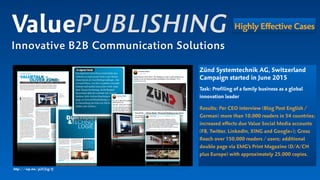 Zünd Systemtechnik AG, Switzerland 
Campaign started in June 2015
Task: Profiling of a family business as a global
innovation leader
Results: Per CEO interview (Blog Post English /
German) more than 10,000 readers in 54 countries;
increased effects due Value Social Media accounts  
(FB, Twitter, LinkedIn, XING and Google+); Gross
Reach over 150,000 readers / users; additional
double page via EMG’s Print Magazine (D/A/CH  
plus Europe) with approximately 25,000 copies.
ValuePUBLISHING
Innovative B2B Communication Solutions
Highly Effective Cases
http://wp.me/p2C5zg-Fj
 