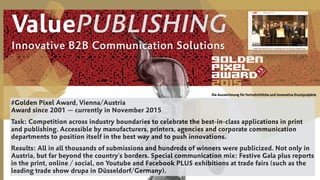 #Golden Pixel Award, Vienna/Austria 
Award since 2001 — currently in November 2015
Task: Competition across industry boundaries to celebrate the best-in-class applications in print
and publishing. Accessible by manufacturers, printers, agencies and corporate communication
departments to position itself in the best way and to push innovations.
Results: All in all thousands of submissions and hundreds of winners were publicized. Not only in
Austria, but far beyond the country's borders. Special communication mix: Festive Gala plus reports
in the print, online / social, on Youtube and Facebook PLUS exhibitions at trade fairs (such as the
leading trade show drupa in Düsseldorf/Germany).
ValuePUBLISHING
Innovative B2B Communication Solutions
 