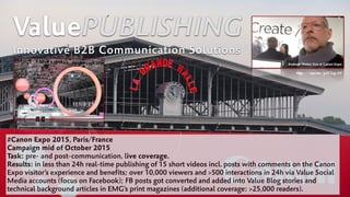 ValuePUBLISHING
Innovative B2B Communication Solutions
#Canon Expo 2015, Paris/France
Campaign mid of October 2015
Task: pre- and post-communication, live coverage.
Results: in less than 24h real-time publishing of 15 short videos incl. posts with comments on the Canon
Expo visitor’s experience and benefits; over 10,000 viewers and >500 interactions in 24h via Value Social
Media accounts (focus on Facebook); FB posts got converted and added into Value Blog stories and
technical background articles in EMG’s print magazines (additional coverage: >25,000 readers).
Andreas Weber live at Canon Expo
http://wp.me/p2C5zg-OF
 