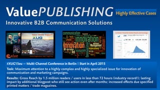 #XUG15eu — Multi-Channel Conference in Berlin | Start in April 2015
Task: Maximum attention to a highly complex and highly specialized issue for innovation of
communication and marketing campaigns.
Results: Gross Reach by 1.5 million readers / users in less than 72 hours (industry record!); lasting
impact by additional blogpost who still see action even after months; increased eﬀects due speciﬁed
printed matters / trade magazines.
ValuePUBLISHING
Innovative B2B Communication Solutions
Highly Effective Cases
 