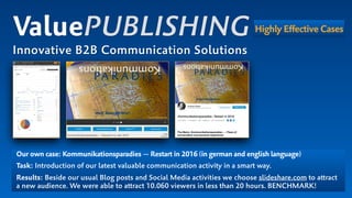 Our own case: Kommunikationsparadies — Restart in 2016 (in german and english language)
Task: Introduction of our latest valuable communication activity in a smart way.
Results: Beside our usual Blog posts and Social Media activities we choose slideshare.com to attract  
a new audience. We were able to attract 10.060 viewers in less than 20 hours. BENCHMARK!
ValuePUBLISHING
Innovative B2B Communication Solutions
Highly Effective Cases
 
