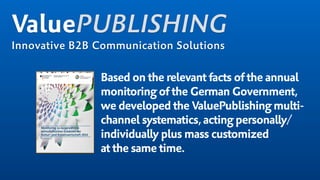 Based on the relevant facts of the annual
monitoring of the German Government,
we developed the ValuePublishing multi-
channel systematics,acting personally/
individually plus mass customized  
at the same time.
ValuePUBLISHING
Innovative B2B Communication Solutions
 