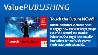 Touch the Future NOW!
Ourmultichannelapproachhelps
to engagenew relevanttargetgroups
outoftheculturaland creative
industries.Ourtargetistoestablish
innovationsforprofitablegrowth
muchfasterandsustainable.
ValuePUBLISHING
 