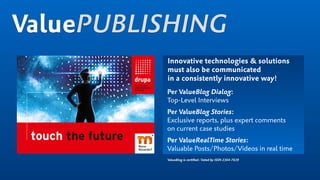 ValuePUBLISHING
Innovative technologies & solutions
must also be communicated
in a consistently innovative way!
Per ValueBlog Dialog:
Top-Level Interviews
Per ValueBlog Stories:
Exclusive reports, plus expert comments  
on current case studies
Per ValueRealTime Stories:
Valuable Posts/Photos/Videos in real time
ValueBlog is certiﬁed/listed by ISSN 2364-7639
 