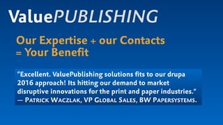 Our Expertise + our Contacts
= Your Beneﬁt
ValuePUBLISHING
”Excellent. ValuePublishing solutions ﬁts to our drupa
2016 approach! Its hitting our demand to market
disruptive innovations for the print and paper industries.“
— PATRICK WACZLAK, VP GLOBAL SALES, BW PAPERSYSTEMS.
 