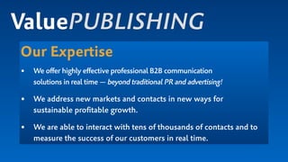 Our Expertise
• We offer highly effective professional B2B communication  
solutions in real time — beyond traditional PR and advertising!
• We address new markets and contacts in new ways for  
sustainable proﬁtable growth.
• We are able to interact with tens of thousands of contacts and to
measure the success of our customers in real time.
ValuePUBLISHING
 