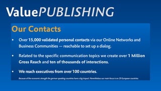 Our Contacts
• Over 15,000 validated personal contacts via our Online Networks and
Business Communities — reachable to set up a dialog.
• Related to the specific communication topics we create over 1 Million
Gross Reach and ten of thousands of interactions.
• We reach executives from over 100 countries. 
Because of the economic strength the german speaking countries have a big impact.Nevertheless our main focus is on 29 European countries.
ValuePUBLISHING
 