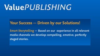Your Success — Driven by our Solutions!
Smart Storytelling — Based on our experience in all relevant
media channels we develop compelling, emotive, perfectly
staged stories.  
ValuePUBLISHING
 