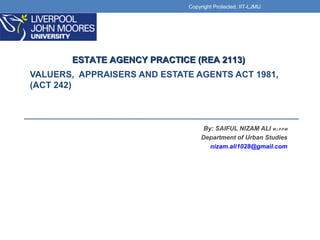 VALUERS, APPRAISERS AND ESTATE AGENTS ACT 1981,
(ACT 242)
By: SAIFUL NIZAM ALI M.i.P.P.M
Department of Urban Studies
nizam.ali1028@gmail.com
ESTATE AGENCY PRACTICE (REA 2113)ESTATE AGENCY PRACTICE (REA 2113)
Copyright Protected. IIT-LJMU
 