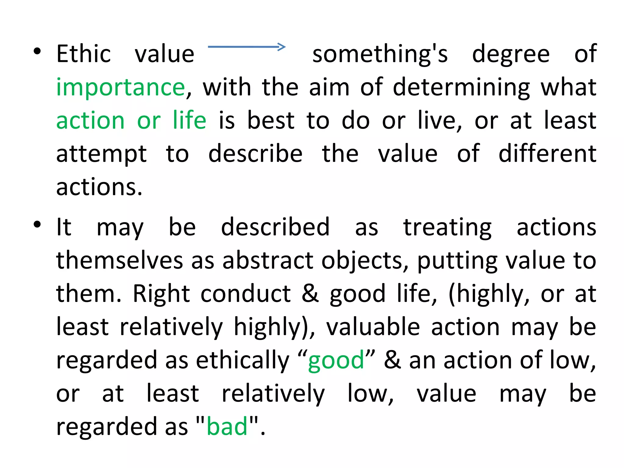 Ethic value  something's degree of  importance , with the aim of determining what  action or life  is best to do or live, or at least attempt to describe the value of different actions.  It may be described as treating actions themselves as abstract objects, putting value to them. Right conduct & good life, (highly, or at least relatively highly), valuable action may be regarded as ethically “ good ” & an action of low, or at least relatively low, value may be regarded as " bad ". 
