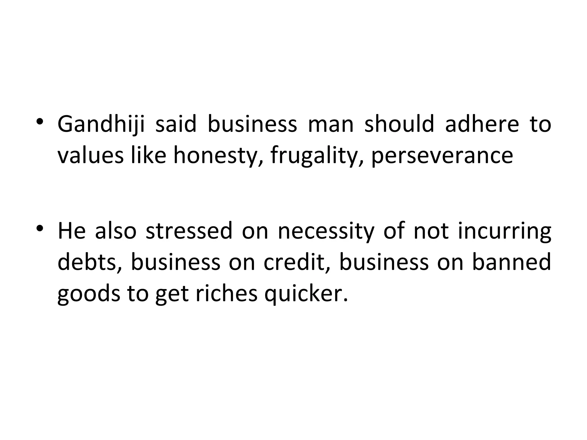 Gandhiji said business man should adhere to values like honesty, frugality, perseverance He also stressed on necessity of not incurring debts, business on credit, business on banned goods to get riches quicker. 