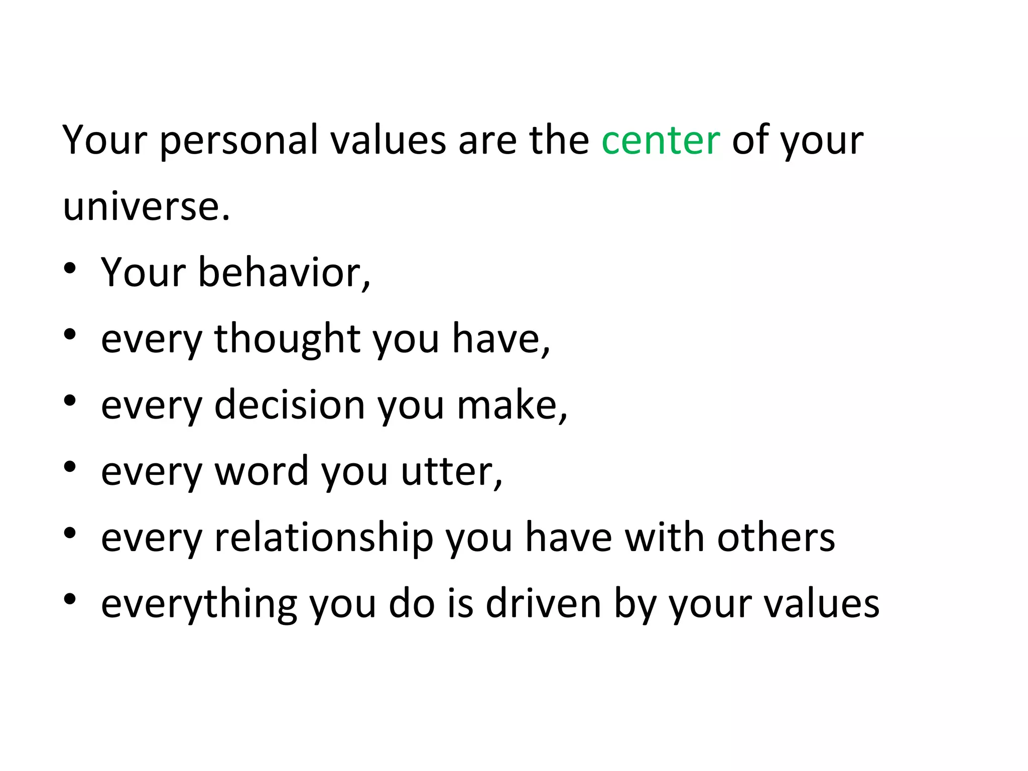 Your personal values are the  center  of your  universe.  Your behavior,  every thought you have,  every decision you make,  every word you utter,  every relationship you have with others everything you do is driven by your values 