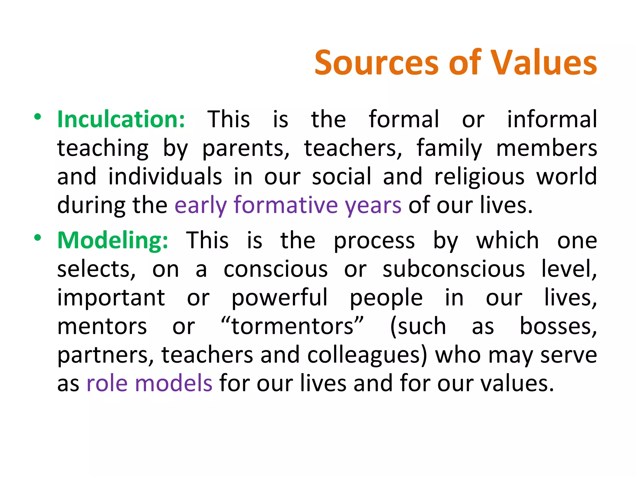 Sources of Values Inculcation:  This is the formal or informal teaching by parents, teachers, family members and individuals in our social and religious world during the  early formative years  of our lives. Modeling:  This is the process by which one selects, on a conscious or subconscious level, important or powerful people in our lives, mentors or “tormentors” (such as bosses, partners, teachers and colleagues) who may serve as  role models  for our lives and for our values.  