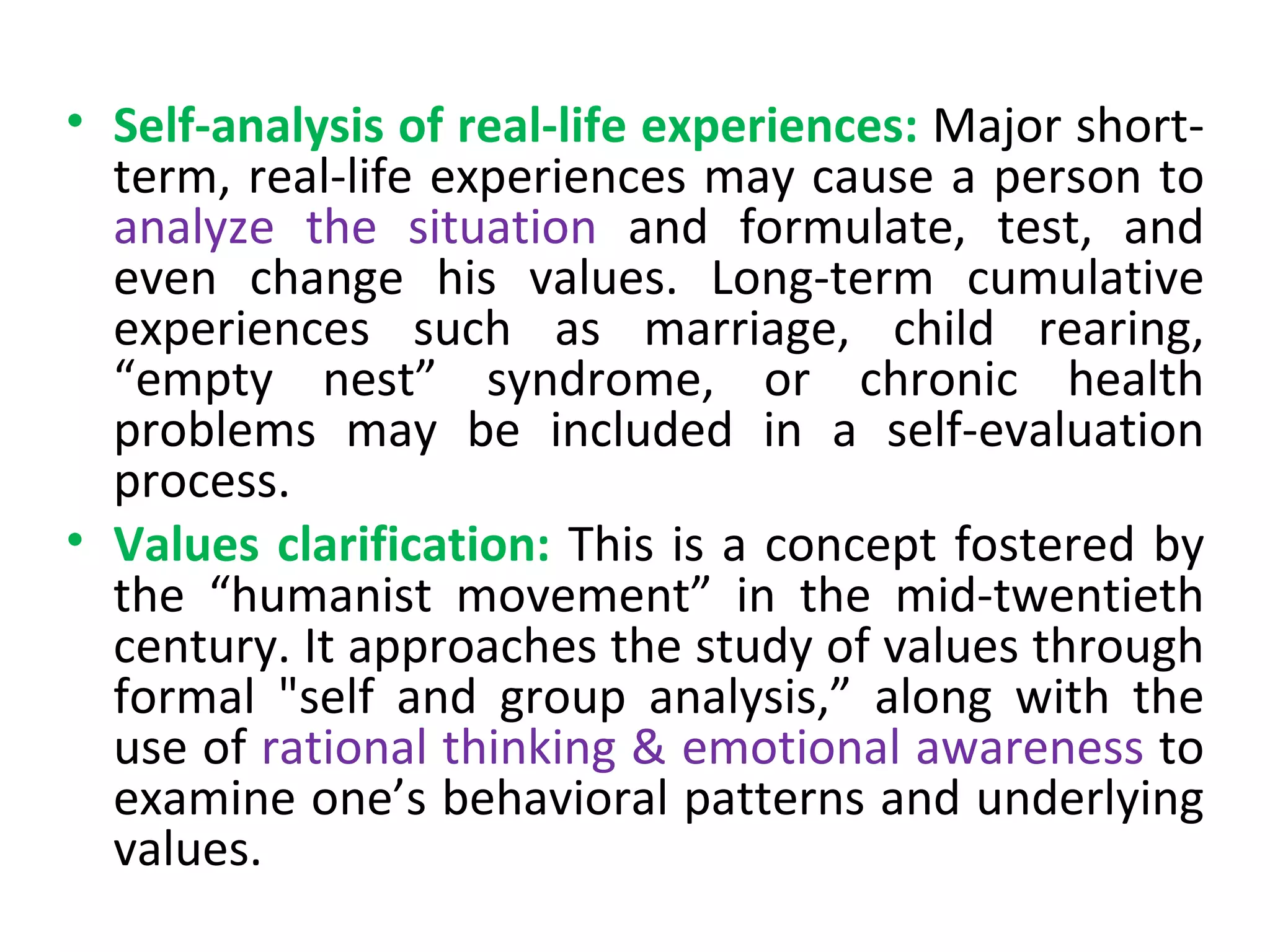Self-analysis of real-life experiences:   Major short-term, real-life experiences may cause a person to  analyze the situation  and formulate, test, and even change his values. Long-term cumulative experiences such as marriage, child rearing, “empty nest” syndrome, or chronic health problems may be included in a self-evaluation process. Values clarification:   This is a concept fostered by the “humanist movement” in the mid-twentieth century. It approaches the study of values through formal "self and group analysis,” along with the use of  rational thinking & emotional awareness  to examine one’s behavioral patterns and underlying values. 