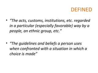 DEFINED “ The acts, customs, institutions, etc. regarded in a particular (especially favorable) way by a people, an ethnic group, etc.” “ The guidelines and beliefs a person uses when confronted with a situation in which a choice is made” 