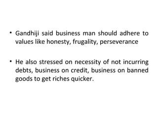 Gandhiji said business man should adhere to values like honesty, frugality, perseverance He also stressed on necessity of not incurring debts, business on credit, business on banned goods to get riches quicker. 