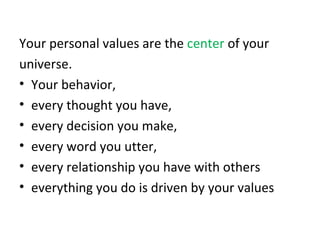 Your personal values are the  center  of your  universe.  Your behavior,  every thought you have,  every decision you make,  every word you utter,  every relationship you have with others everything you do is driven by your values 