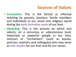 Sources of Values Inculcation:  This is the formal or informal teaching by parents, teachers, family members and individuals in our social and religious world during the  early formative years  of our lives. Modeling:  This is the process by which one selects, on a conscious or subconscious level, important or powerful people in our lives, mentors or “tormentors” (such as bosses, partners, teachers and colleagues) who may serve as  role models  for our lives and for our values.  