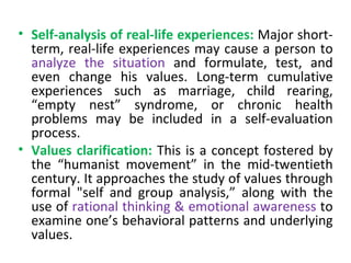 Self-analysis of real-life experiences:   Major short-term, real-life experiences may cause a person to  analyze the situation  and formulate, test, and even change his values. Long-term cumulative experiences such as marriage, child rearing, “empty nest” syndrome, or chronic health problems may be included in a self-evaluation process. Values clarification:   This is a concept fostered by the “humanist movement” in the mid-twentieth century. It approaches the study of values through formal "self and group analysis,” along with the use of  rational thinking & emotional awareness  to examine one’s behavioral patterns and underlying values. 