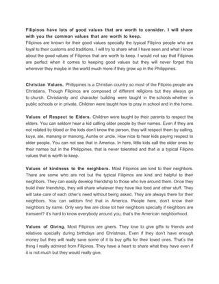 Filipinos have lots of good values that are worth to consider. I will share
with you the common values that are worth to keep.
Filipinos are known for their good values specially the typical Filipino people who are
loyal to their customs and traditions. I will try to share what I have seen and what I know
about the good values of Filipinos that are worth to keep. I would not say that Filipinos
are perfect when it comes to keeping good values but they will never forget this
wherever they maybe in the world much more if they grow up in the Philippines.


Christian Values. Philippines is a Christian country so most of the Filipino people are
Christians. Though Filipinos are composed of different religions but they always go
to church. Christianity and character building were taught in the schools whether in
public schools or in private. Children were taught how to pray in school and in the home.


Values of Respect to Elders. Children were taught by their parents to respect the
elders. You can seldom hear a kid calling older people by their names. Even if they are
not related by blood or the kids don’t know the person, they will respect them by calling,
kuya, ate, manang or manong, Auntie or uncle. How nice to hear kids paying respect to
older people. You can not see that in America. In here, little kids call the older ones by
their names but in the Philippines, that is never tolerated and that is a typical Filipino
values that is worth to keep.


Values of kindness to the neighbors. Most Filipinos are kind to their neighbors.
There are some who are not but the typical Filipinos are kind and helpful to their
neighbors. They can easily develop friendship to those who live around them. Once they
build their friendship, they will share whatever they have like food and other stuff. They
will take care of each other’s need without being asked. They are always there for their
neighbors. You can seldom find that in America. People here, don’t know their
neighbors by name. Only very few are close tot heir neighbors specially if neighbors are
transient? it’s hard to know everybody around you, that’s the American neighborhood.


Values of Giving. Most Filipinos are givers. They love to give gifts to friends and
relatives specially during birthdays and Christmas. Even if they don’t have enough
money but they will really save some of it to buy gifts for their loved ones. That’s the
thing I really admired from Filipinos. They have a heart to share what they have even if
it is not much but they would really give.
 
