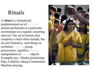 Rituals
A ritual is a formalized,
predetermined set of symbolic
actions performed in a particular
environment at a regular, recurring
interval. The set of actions that
comprise a ritual often include, but
are not limited to, such things as
recitation, singing, group
processions, repetitive dance,
manipulation of sacred objects
Examples are,- Hindus performing
Puja, Catholics taking Communion.
Muslims praying.
 