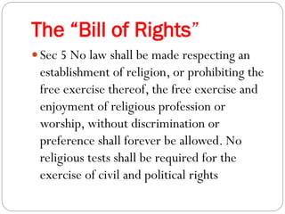 The “Bill of Rights”
 Sec 5 No law shall be made respecting an
establishment of religion, or prohibiting the
free exercise thereof, the free exercise and
enjoyment of religious profession or
worship, without discrimination or
preference shall forever be allowed. No
religious tests shall be required for the
exercise of civil and political rights
 