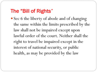 The “Bill of Rights”
 Sec 6 the liberty of abode and of changing
the same within the limits prescribed by the
law shall not be impaired except upon
lawful order of the court. Neither shall the
right to travel be impaired except in the
interest of national security, or public
health, as may be provided by the law
 