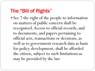 The “Bill of Rights”
 Sec 7 the right of the people to information
on matters of public concern shall be
recognized.Access to official records, and
to documents, and papers pertaining to
official acts, transactions or decisions, as
well as to government research data as basis
for policy development, shall be afforded
the citizen, subject to such limitations as
may be provided by the law
 