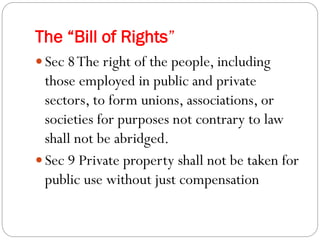 The “Bill of Rights”
 Sec 8The right of the people, including
those employed in public and private
sectors, to form unions, associations, or
societies for purposes not contrary to law
shall not be abridged.
 Sec 9 Private property shall not be taken for
public use without just compensation
 