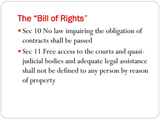The “Bill of Rights”
 Sec 10 No law impairing the obligation of
contracts shall be passed
 Sec 11 Free access to the courts and quasi-
judicial bodies and adequate legal assistance
shall not be defined to any person by reason
of property
 