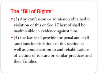 The “Bill of Rights”
 (3)Any confession or admission obtained in
violation of this or Sec 17 hereof shall be
inadmissible in evidence against him
 (4) the law shall provide for penal and civil
sanctions for violations of this section as
well as compensation to and rehabilitations
of victims of torture or similar practices and
their families
 