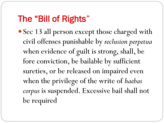 The “Bill of Rights”
 Sec 13 all person except those charged with
civil offenses punishable by reclusion perpetua
when evidence of guilt is strong, shall, be
fore conviction, be bailable by sufficient
sureties, or be released on impaired even
when the privilege of the write of haebas
corpus is suspended. Excessive bail shall not
be required
 