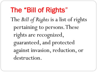 The “Bill of Rights”
The Bill of Rights is a list of rights
pertaining to persons.These
rights are recognized,
guaranteed, and protected
against invasion, reduction, or
destruction.
 