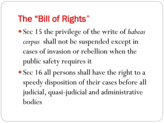 The “Bill of Rights”
 Sec 15 the privilege of the write of habeas
corpus shall not be suspended except in
cases of invasion or rebellion when the
public safety requires it
 Sec 16 all persons shall have the right to a
speedy disposition of their cases before all
judicial, quasi-judicial and administrative
bodies
 