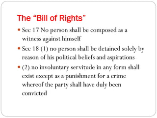 The “Bill of Rights”
 Sec 17 No person shall be composed as a
witness against himself
 Sec 18 (1) no person shall be detained solely by
reason of his political beliefs and aspirations
 (2) no involuntary servitude in any form shall
exist except as a punishment for a crime
whereof the party shall have duly been
convicted
 