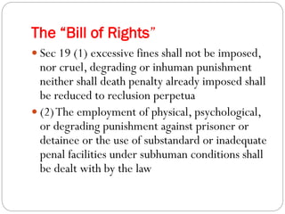 The “Bill of Rights”
 Sec 19 (1) excessive fines shall not be imposed,
nor cruel, degrading or inhuman punishment
neither shall death penalty already imposed shall
be reduced to reclusion perpetua
 (2)The employment of physical, psychological,
or degrading punishment against prisoner or
detainee or the use of substandard or inadequate
penal facilities under subhuman conditions shall
be dealt with by the law
 