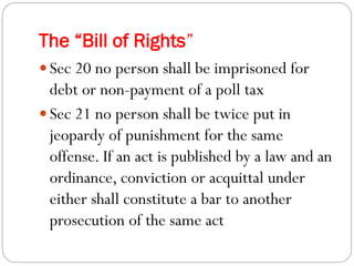The “Bill of Rights”
 Sec 20 no person shall be imprisoned for
debt or non-payment of a poll tax
 Sec 21 no person shall be twice put in
jeopardy of punishment for the same
offense. If an act is published by a law and an
ordinance, conviction or acquittal under
either shall constitute a bar to another
prosecution of the same act
 