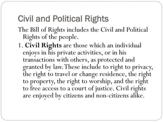 Civil and Political Rights
The Bill of Rights includes the Civil and Political
Rights of the people.
1. Civil Rights are those which an individual
enjoys in his private activities, or in his
transactions with others, as protected and
granted by law.These include to right to privacy,
the right to travel or change residence, the right
to property, the right to worship, and the right
to free access to a court of justice. Civil rights
are enjoyed by citizens and non-citizens alike.
 