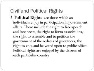 Civil and Political Rights
2. Political Rights are those which an
individuals enjoy in participation in government
affairs.These include the right to free speech
and free press, the right to form associations,
the right to assemble and to petition the
government of the redress of grievances, the
right to vote and be voted upon to public office.
Political rights are enjoyed by the citizens of
each particular country
 