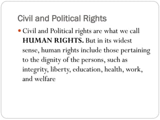 Civil and Political Rights
 Civil and Political rights are what we call
HUMAN RIGHTS. But in its widest
sense, human rights include those pertaining
to the dignity of the persons, such as
integrity, liberty, education, health, work,
and welfare
 